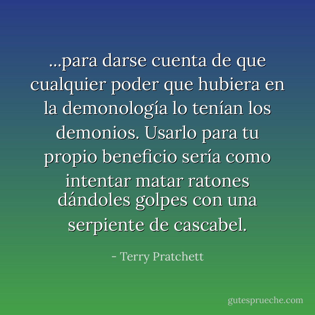 ...para darse cuenta de que cualquier poder que hubiera en la demonología lo tenían los demonios. Usarlo para tu propio beneficio sería como intentar matar ratones dándoles golpes con una serpiente de cascabel. - Terry Pratchett