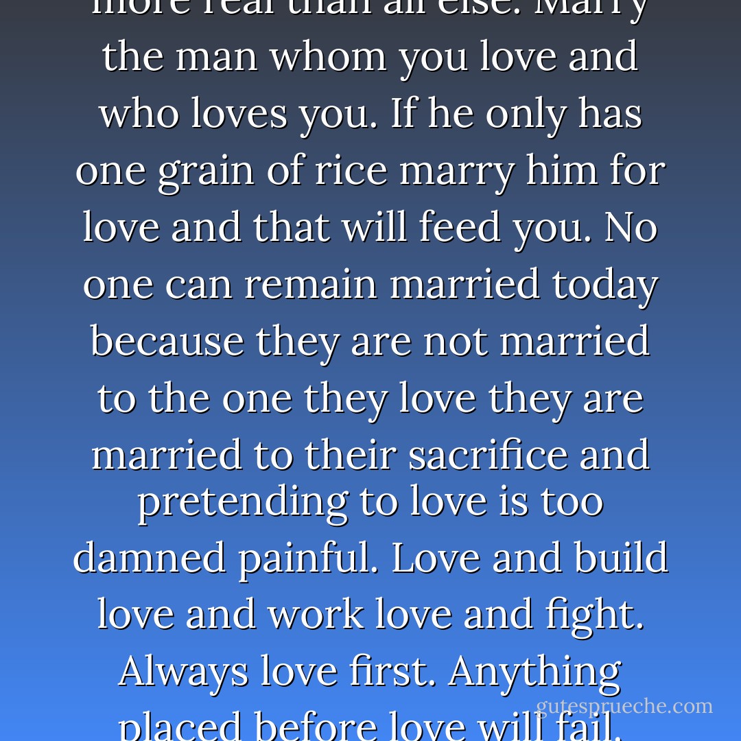Love is better and stronger and more real than all else. Marry the man whom you love and who loves you. If he only has one grain of rice marry him for love and that will feed you. No one can remain married today because they are not married to the one they love they are married to their sacrifice and pretending to love is too damned painful. Love and build love and work love and fight. Always love first. Anything placed before love will fail. - Sister Souljah