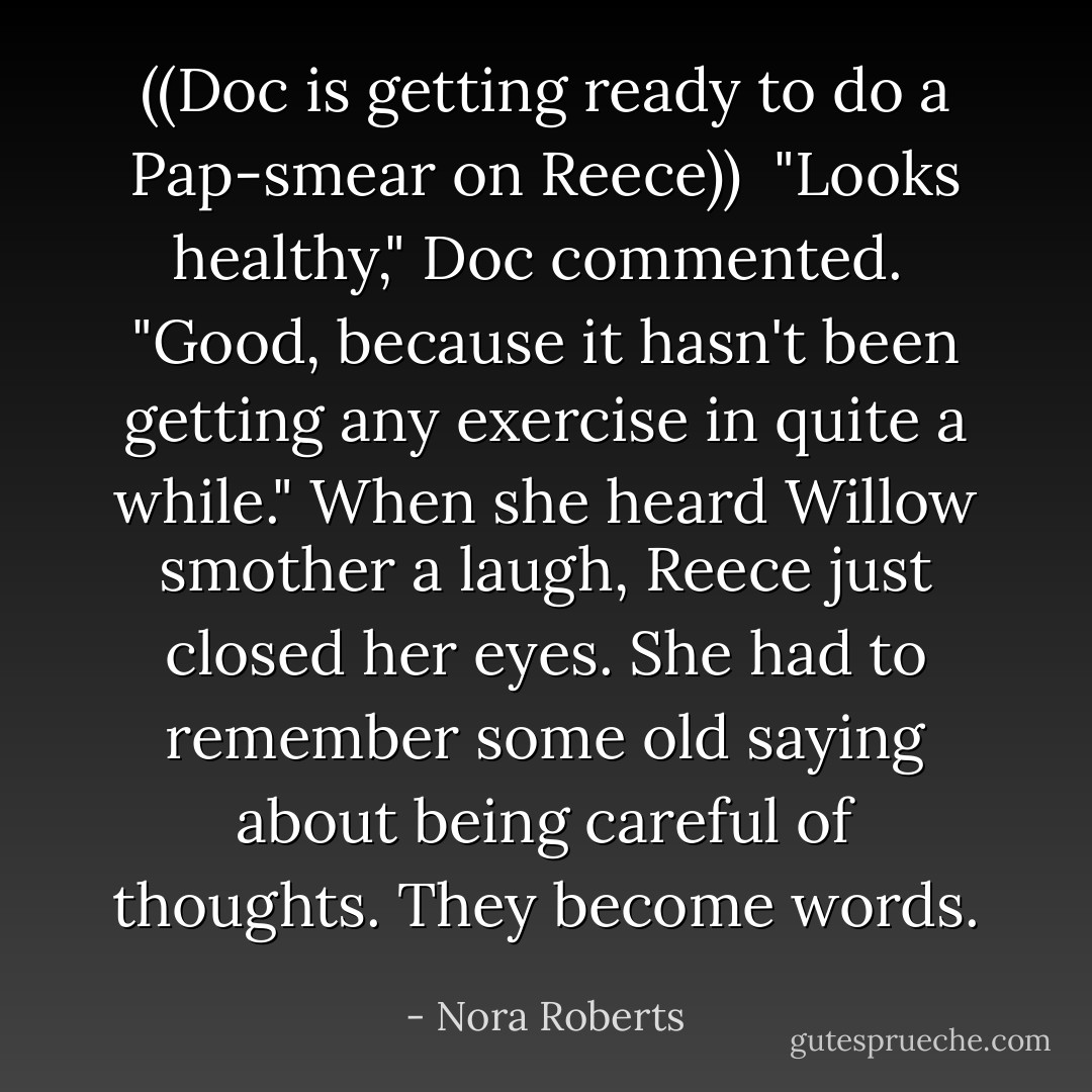 ((Doc is getting ready to do a Pap-smear on Reece))<br /><br />"Looks healthy," Doc commented.<br /><br />"Good, because it hasn't been getting any exercise in quite a while." When she heard Willow smother a laugh, Reece just closed her eyes. She had to remember some old saying about being careful of thoughts. They become words. - Nora Roberts