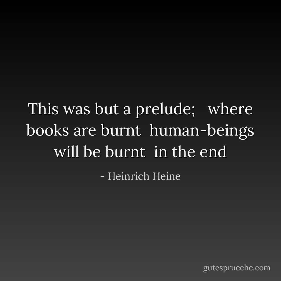 This was but a prelude; <br /> where books are burnt<br /> human-beings will be burnt<br /> in the end - Heinrich Heine