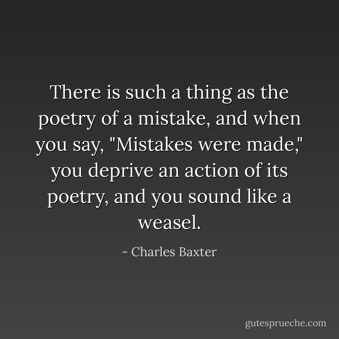 There is such a thing as the poetry of a mistake, and when you say, "Mistakes were made," you deprive an action of its poetry, and you sound like a weasel. - Charles Baxter