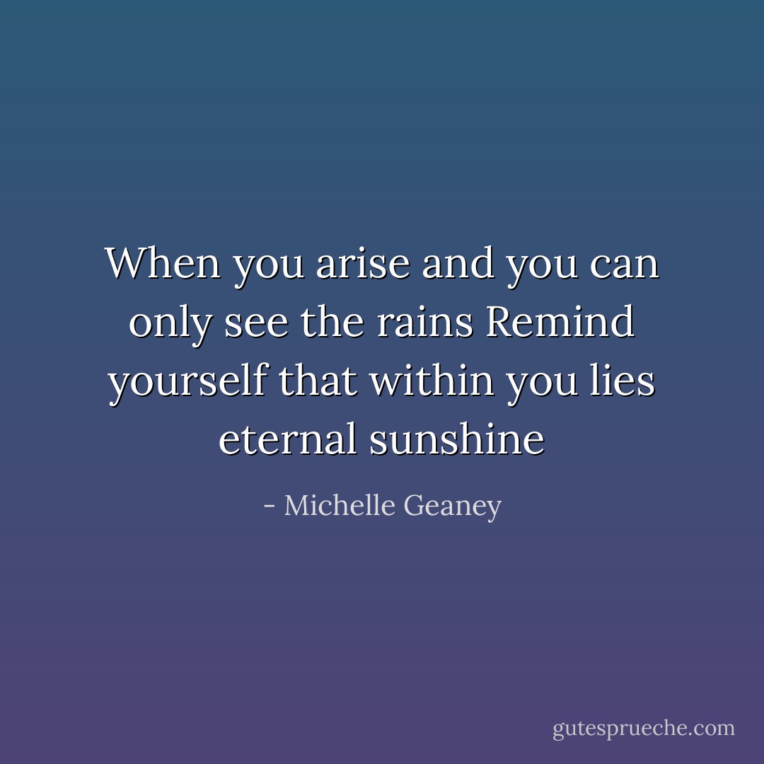 When you arise and you can only see the rains Remind yourself that within you lies eternal sunshine - Michelle Geaney
