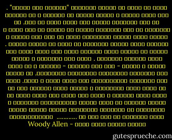 أريد أن أعيش في حياتي المقبلة "رجوعاً إلى الخلف" . حيث تبدأ ميتاً ، فتزيح الموت من الطريق ، ثم تستيقظ في دار للمسنين وتشعر أنك تصبح أفضل كل يوم. ثم يطردونك من دار المسنين لكونك قد أصبحت في صحة تامة ، فتذهب لجمع راتبك التقاعدي ،ومن ثم عند بدء العمل ، يهدونك ساعة ذهبية ويقيمون لك حفلة في اليوم الأول . تستمر في العمل لمدة أربعين عاما حتى تصبح شابا بما يكفي لتتمتع بتقاعدك . تذهب إلى الحفلات ، وتشرب الخمر ، وتصير - على وجه العموم - منحلاً ، ثم تصير على استعداد للإلتحاق بالمدارس الثانوية. ثم تنتقل إلى المدرسة الابتدائية ،ثم تصبح طفلا ، تلعب. الآن لا يوجد لديك مسؤوليات ، وتصبح طفلا رضيعاً إلى أن تأتي لحظة ولادتك ، وبعد ذلك تقضي آخر تسعة أشهر من حياتك عائماً في ظروف شبيهة بالمنتجعات الفاخرة ، مستفيداً من التدفئة المركزية وخدمة الغرف ،ويقل حجمك أرباعاً كل يوم ومن ثم ............<br /> فوالاااااااا تنتهي حياتك كهزة جماع - Woody Allen