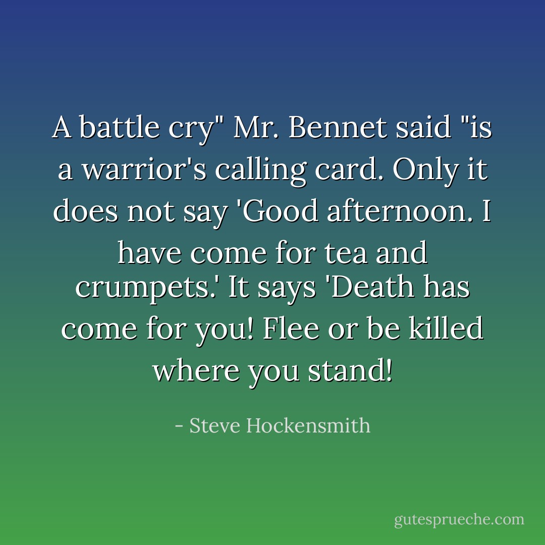 A battle cry" Mr. Bennet said "is a warrior's calling card. Only it does not say 'Good afternoon. I have come for tea and crumpets.' It says 'Death has come for you! Flee or be killed where you stand! - Steve Hockensmith