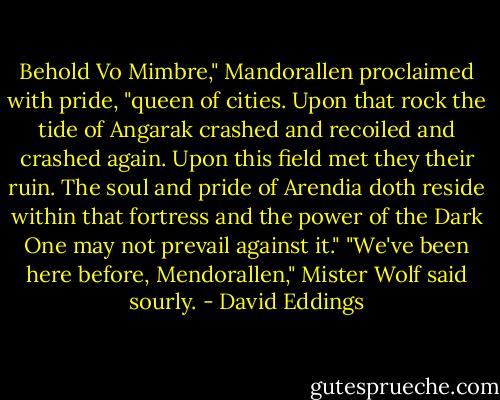 Behold Vo Mimbre," Mandorallen proclaimed with pride, "queen of cities. Upon that rock the tide of Angarak crashed and recoiled and crashed again. Upon this field met they their ruin. The soul and pride of Arendia doth reside within that fortress and the power of the Dark One may not prevail against it."<br />"We've been here before, Mendorallen," Mister Wolf said sourly. - David Eddings