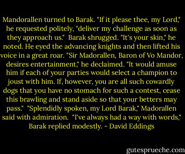 Mandorallen turned to Barak. "If it please thee, my Lord," he requested politely, "deliver my challenge as soon as they approach us."<br /> Barak shrugged. "It's your skin," he noted. He eyed the advancing knights and then lifted his voice in a great roar. "Sir Madorallen, Baron of Vo Mandor, desires entertainment," he declaimed. "It would amuse him if each of your parties would select a champion to joust with him. If, however, you are all such cowardly dogs that you have no stomach for such a contest, cease this brawling and stand aside so that your betters may pass."<br /> "Splendidly spoken, my Lord Barak," Madorallen said with admiration.<br /> "I've always had a way with words," Barak replied modestly. - David Eddings