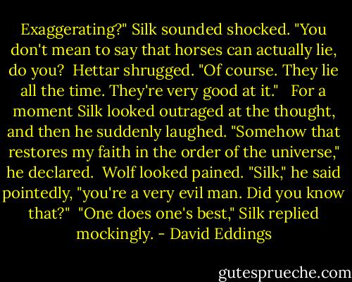 Exaggerating?" Silk sounded shocked. "You don't mean to say that horses can actually lie, do you?<br /> Hettar shrugged. "Of course. They lie all the time. They're very good at it." <br /> For a moment Silk looked outraged at the thought, and then he suddenly laughed. "Somehow that restores my faith in the order of the universe," he declared.<br /> Wolf looked pained. "Silk," he said pointedly, "you're a very evil man. Did you know that?"<br /> "One does one's best," Silk replied mockingly. - David Eddings