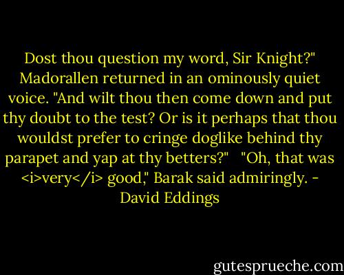 Dost thou question my word, Sir Knight?" Madorallen returned in an ominously quiet voice. "And wilt thou then come down and put thy doubt to the test? Or is it perhaps that thou wouldst prefer to cringe doglike behind thy parapet and yap at thy betters?" <br /> "Oh, that was <i>very</i> good," Barak said admiringly. - David Eddings