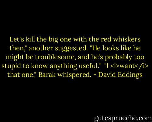 Let's kill the big one with the red whiskers then," another suggested. "He looks like he might be troublesome, and he's probably too stupid to know anything useful."<br /> "I <i>want</i> that one," Barak whispered. - David Eddings