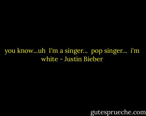 you know...uh<br /> I'm a singer...<br /> pop singer...<br /> i'm white - Justin Bieber