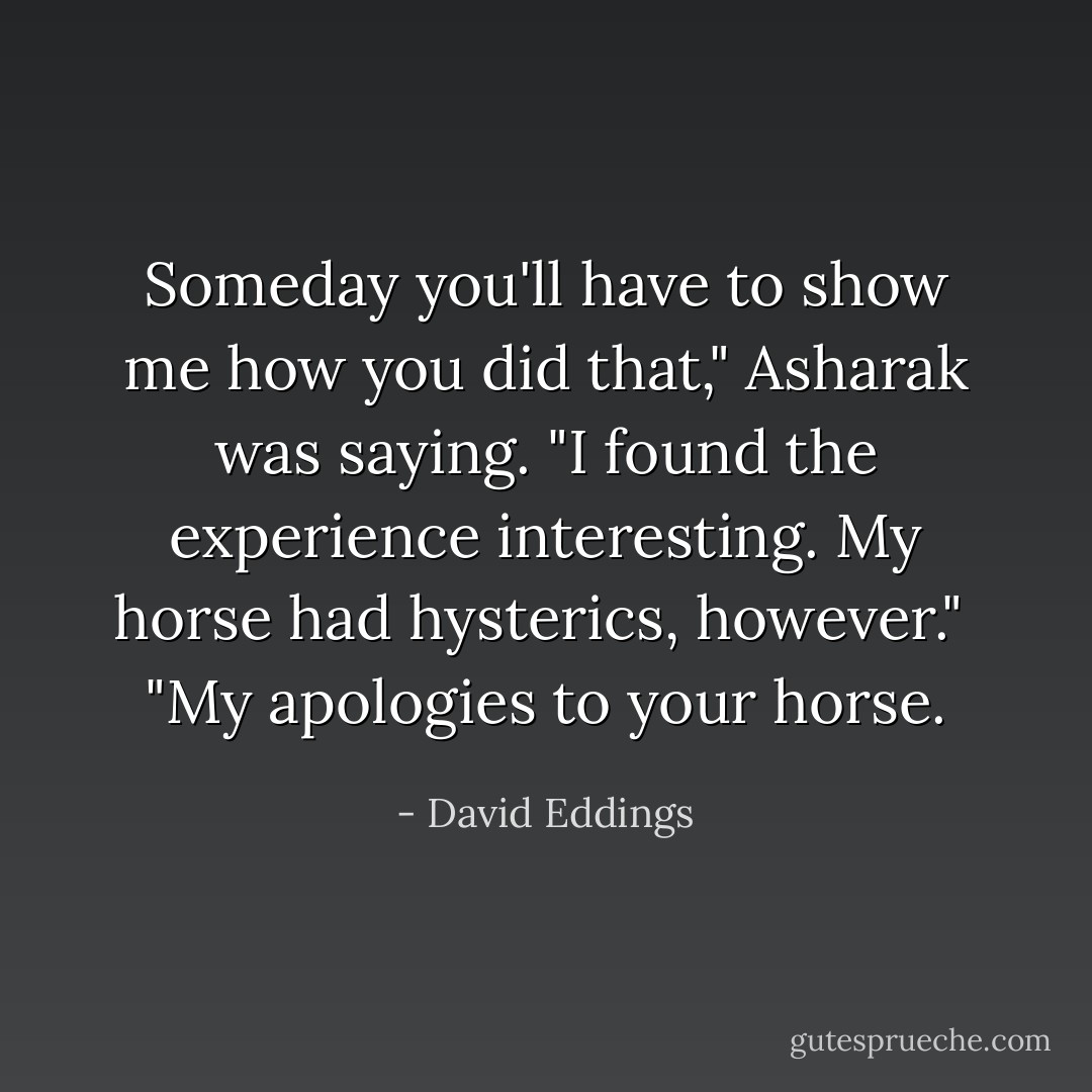 Someday you'll have to show me how you did that," Asharak was saying. "I found the experience interesting. My horse had hysterics, however."<br /> "My apologies to your horse. - David Eddings