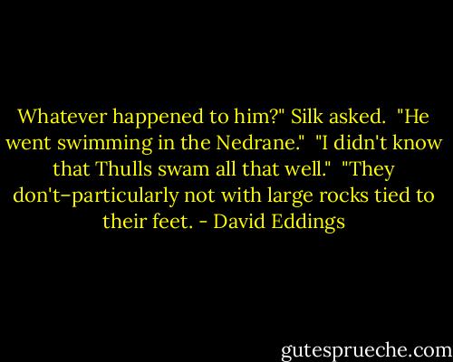 Whatever happened to him?" Silk asked.<br /> "He went swimming in the Nedrane."<br /> "I didn't know that Thulls swam all that well."<br /> "They don't–particularly not with large rocks tied to their feet. - David Eddings