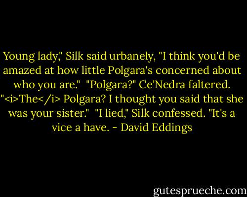 Young lady," Silk said urbanely, "I think you'd be amazed at how little Polgara's concerned about who you are."<br /> "Polgara?" Ce'Nedra faltered. "<i>The</i> Polgara? I thought you said that she was your sister."<br /> "I lied," Silk confessed. "It's a vice a have. - David Eddings