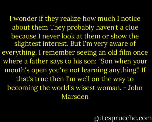 I wonder if they realize how much I notice about them They probably haven't a clue because I never look at them or show the slightest interest. But I'm very aware of everything. I remember seeing an old film once where a father says to his son: "Son when your mouth's open you're not learning anything." If that's true then I'm well on the way to becoming the world's wisest woman. - John Marsden