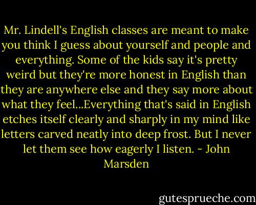 Mr. Lindell's English classes are meant to make you think I guess about yourself and people and everything. Some of the kids say it's pretty weird but they're more honest in English than they are anywhere else and they say more about what they feel...Everything that's said in English etches itself clearly and sharply in my mind like letters carved neatly into deep frost. But I never let them see how eagerly I listen. - John Marsden