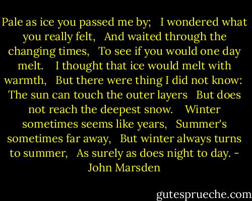 Pale as ice you passed me by; <br /> I wondered what you really felt, <br /> And waited through the changing times, <br /> To see if you would one day melt.<br /> <br /> I thought that ice would melt with warmth, <br /> But there were thing I did not know:<br /> The sun can touch the outer layers <br /> But does not reach the deepest snow.<br /> <br /> Winter sometimes seems like years, <br /> Summer's sometimes far away, <br /> But winter always turns to summer, <br /> As surely as does night to day. - John Marsden