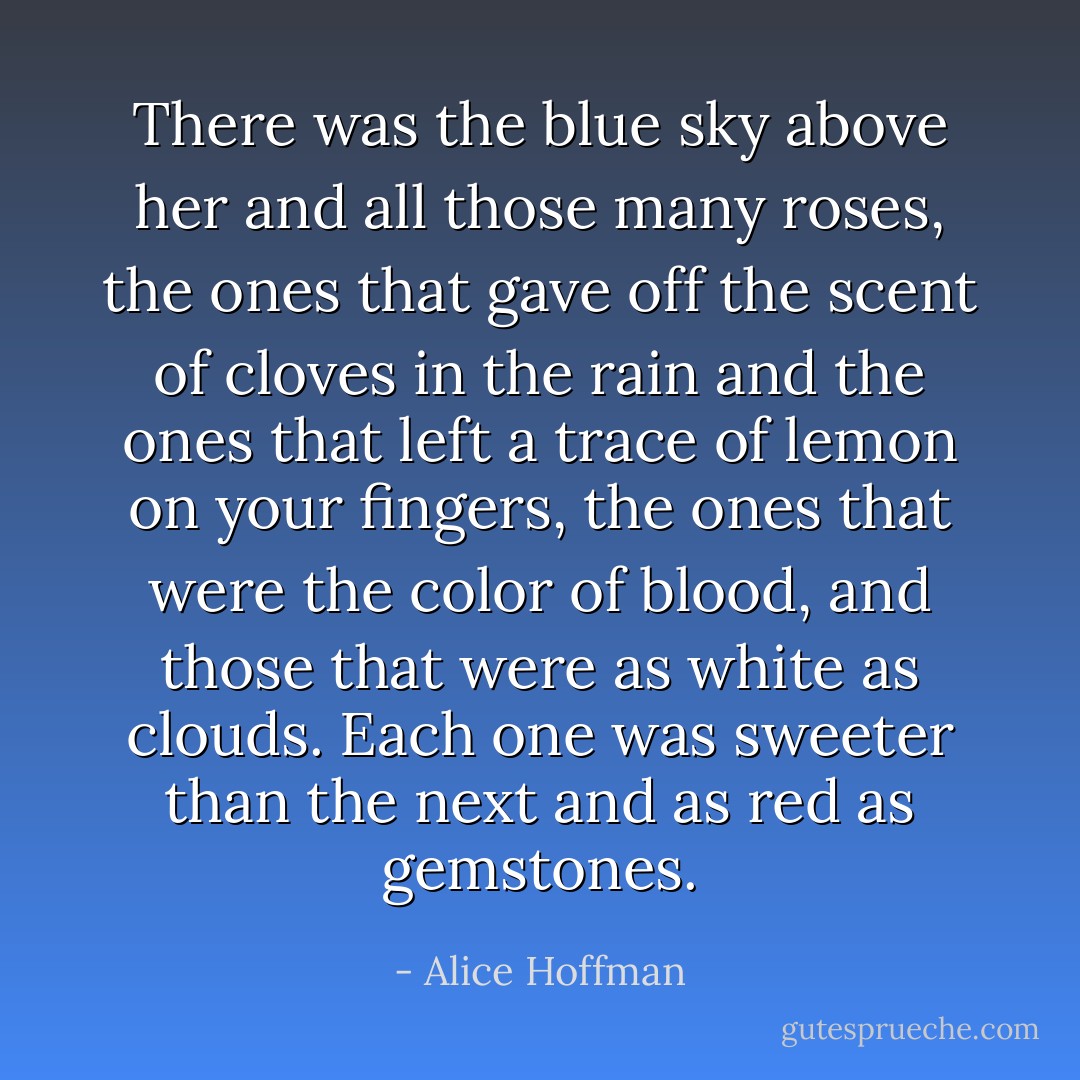 There was the blue sky above her and all those many roses, the ones that gave off the scent of cloves in the rain and the ones that left a trace of lemon on your fingers, the ones that were the color of blood, and those that were as white as clouds. Each one was sweeter than the next and as red as gemstones. - Alice Hoffman