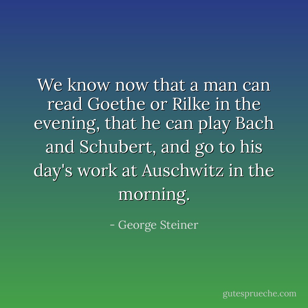 We know now that a man can read Goethe or Rilke in the evening, that he can<br />play Bach and Schubert, and go to his day's work at Auschwitz in the<br />morning. - George Steiner