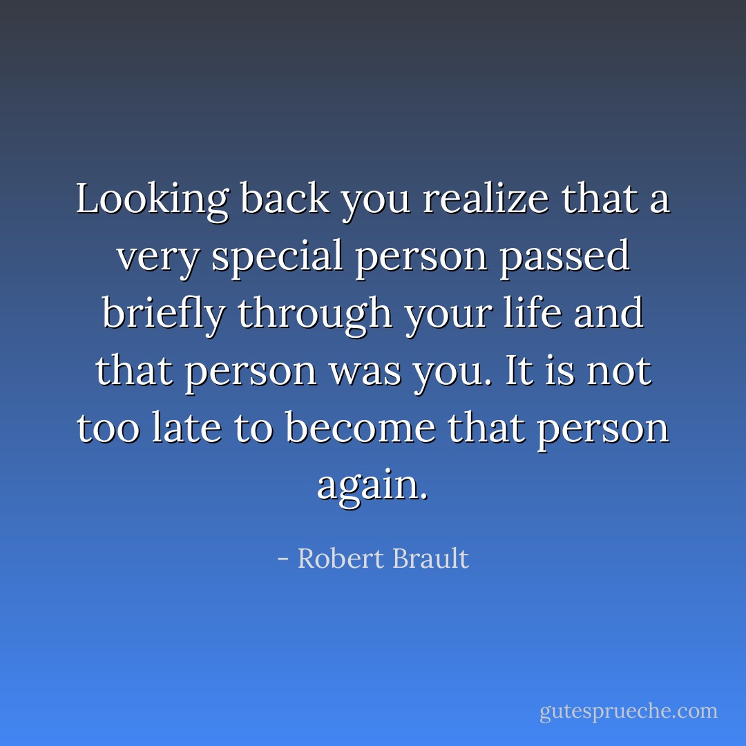 Looking back you realize that a very special person passed briefly through your life and that person was you. It is not too late to become that person again. - Robert Brault