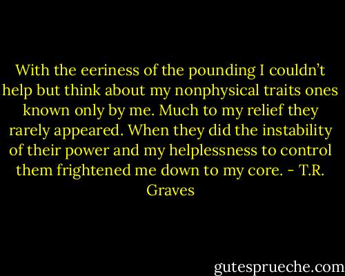 With the eeriness of the pounding I couldn’t help but think about my nonphysical traits ones known only by me. Much to my relief they rarely appeared. When they did the instability of their power and my helplessness to control them frightened me down to my core. - T.R. Graves