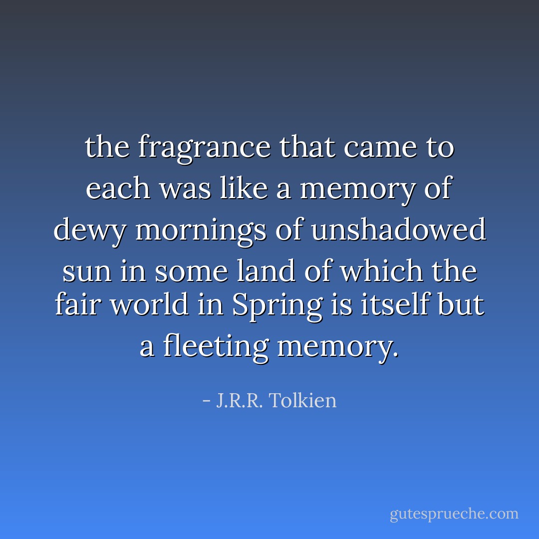 the fragrance that came to each was like a memory of dewy mornings of unshadowed sun in some land of which the fair world in Spring is itself but a fleeting memory. - J.R.R. Tolkien