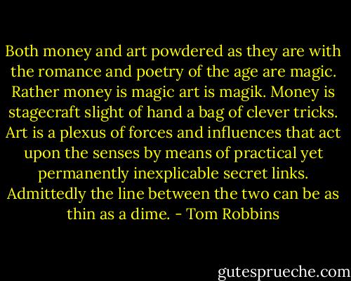 Both money and art powdered as they are with the romance and poetry of the age are magic. Rather money is magic art is magik. Money is stagecraft slight of hand a bag of clever tricks. Art is a plexus of forces and influences that act upon the senses by means of practical yet permanently inexplicable secret links. Admittedly the line between the two can be as thin as a dime. - Tom Robbins