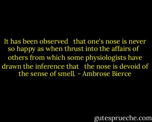 It has been observed <br /> that one's nose is never so happy as when thrust into the affairs of <br /> others from which some physiologists have drawn the inference that <br /> the nose is devoid of the sense of smell. - Ambrose Bierce