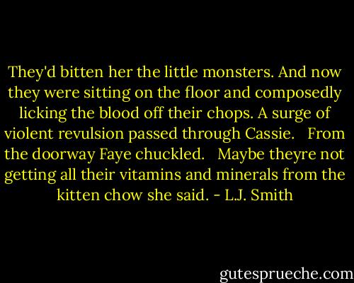 They'd bitten her the little monsters. And now they were sitting on the floor and composedly licking the blood off their chops. A surge of violent revulsion passed through Cassie. <br /> From the doorway Faye chuckled. <br /> Maybe theyre not getting all their vitamins and minerals from the kitten chow she said. - L.J. Smith