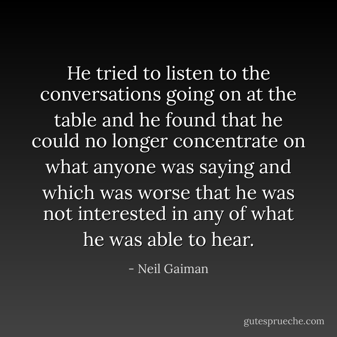 He tried to listen to the conversations going on at the table and he found that he could no longer concentrate on what anyone was saying and which was worse that he was not interested in any of what he was able to hear. - Neil Gaiman