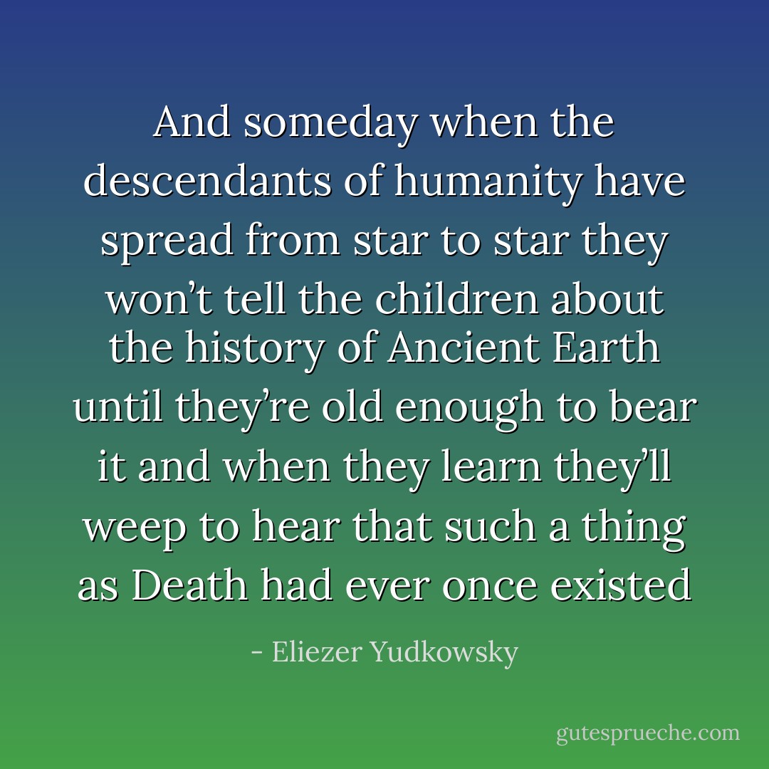 And someday when the descendants of humanity have spread from star to star they won’t tell the children about the history of Ancient Earth until they’re old enough to bear it and when they learn they’ll weep to hear that such a thing as Death had ever once existed - Eliezer Yudkowsky