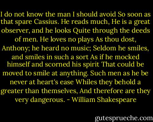 I do not know the man I should avoid So soon as that spare Cassius. He reads much, He is a great observer, and he looks Quite through the deeds of men. He loves no plays As thou dost, Anthony; he heard no music; Seldom he smiles, and smiles in such a sort As if he mocked himself and scorned his spirit That could be moved to smile at anything. Such men as he be never at heart's ease Whiles they behold a greater than themselves, And therefore are they very dangerous. - William Shakespeare