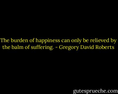 The burden of happiness can only be relieved by the balm of suffering. - Gregory David Roberts