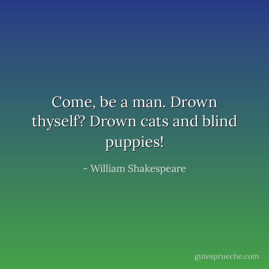 Come, be a man. Drown thyself? Drown cats and blind puppies! - William Shakespeare