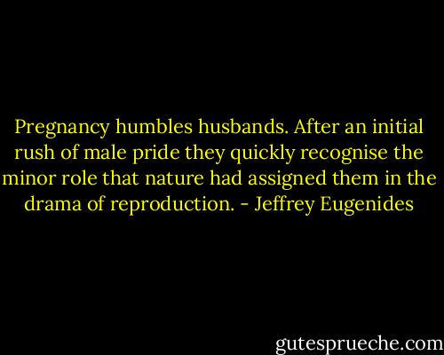 Pregnancy humbles husbands. After an initial rush of male pride they quickly recognise the minor role that nature had assigned them in the drama of reproduction. - Jeffrey Eugenides