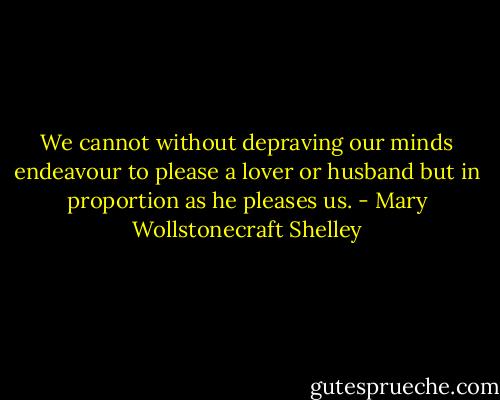We cannot without depraving our minds endeavour to please a lover or husband but in proportion as he pleases us. - Mary Wollstonecraft Shelley