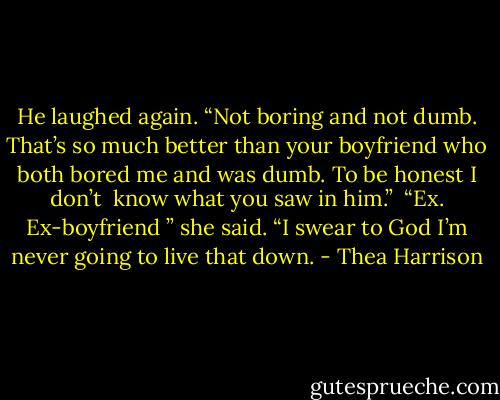 He laughed again. “Not boring and not dumb. That’s so much better than your boyfriend who both bored me and was dumb. To be honest I don’t<br /> know what you saw in him.”<br /> “Ex. Ex-boyfriend ” she said. “I swear to God I’m never going to live that down. - Thea Harrison