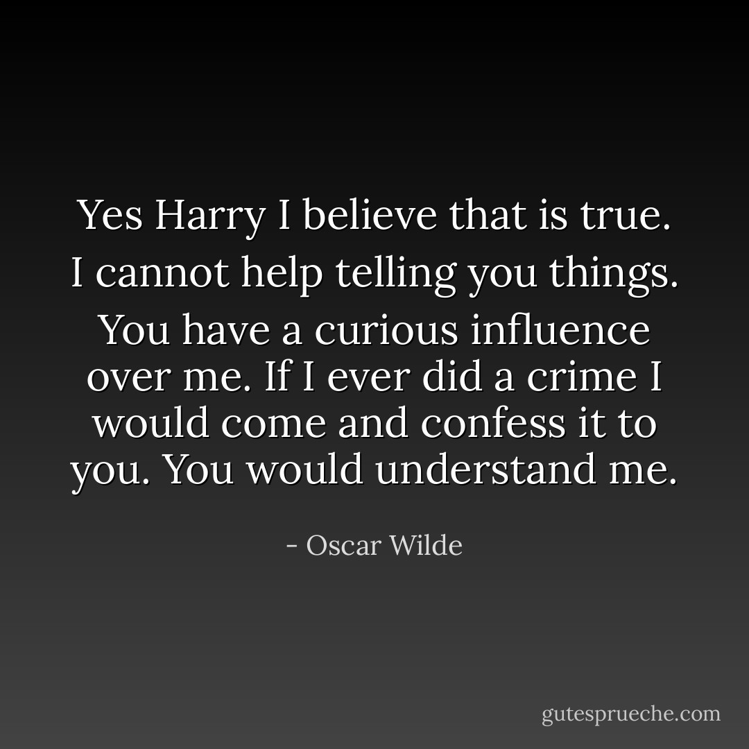 Yes Harry I believe that is true. I cannot help telling you things. You have a curious influence over me. If I ever did a crime I would come and confess it to you. You would understand me. - Oscar Wilde