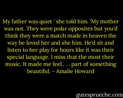 My father was quiet ' she told him. 'My mother was not. They were polar opposites but you'd think they were a match made in heaven the way he loved her and she him. He'd sit and listen to her play for hours like it was their special language. I miss that the most their music. It made me feel . . . part of something beautiful. - Amalie Howard