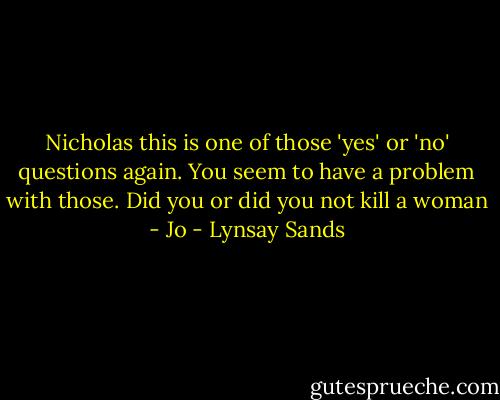 Nicholas this is one of those 'yes' or 'no' questions again. You seem to have a problem with those. Did you or did you not kill a woman - Jo - Lynsay Sands