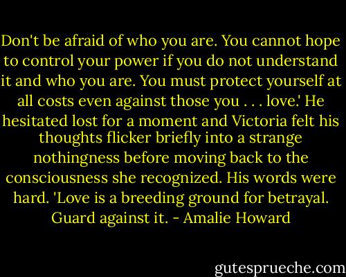 Don't be afraid of who you are. You cannot hope to control your power if you do not understand it and who you are. You must protect yourself at all costs even against those you . . . love.' He hesitated lost for a moment and Victoria felt his thoughts flicker briefly into a strange nothingness before moving back to the consciousness she recognized. His words were hard. 'Love is a breeding ground for betrayal. Guard against it. - Amalie Howard