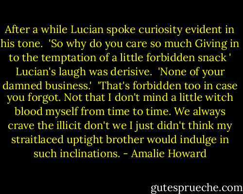 After a while Lucian spoke curiosity evident in his tone.<br /> 'So why do you care so much Giving in to the temptation of a little forbidden snack ' Lucian's laugh was derisive.<br /> 'None of your damned business.'<br /> 'That's forbidden too in case you forgot. Not that I don't mind a little witch blood myself from time to time. We always crave the illicit don't we I just didn't think my straitlaced uptight brother would indulge in such inclinations. - Amalie Howard