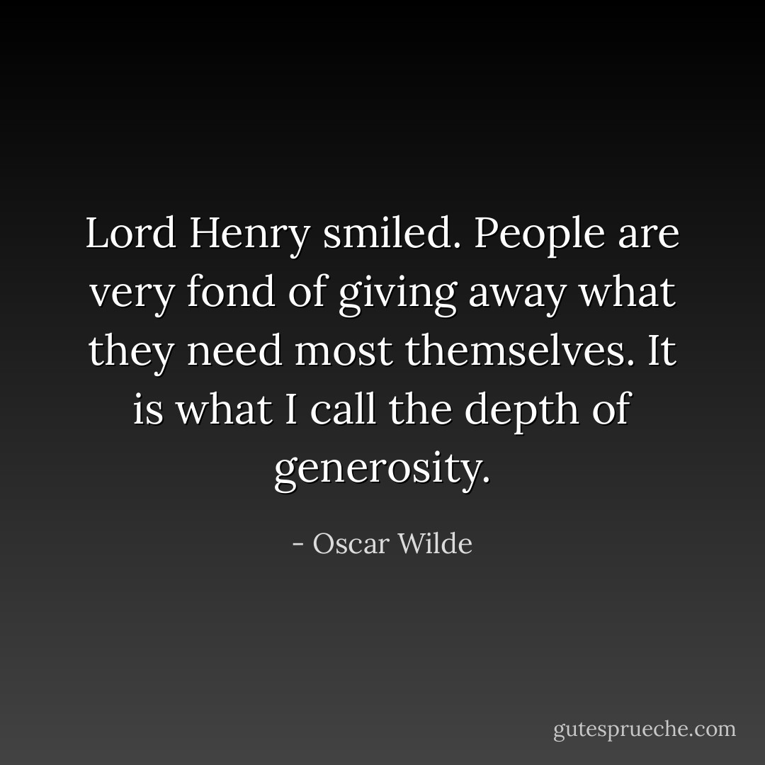 Lord Henry smiled. People are very fond of giving away what they need most themselves. It is what I call the depth of generosity. - Oscar Wilde