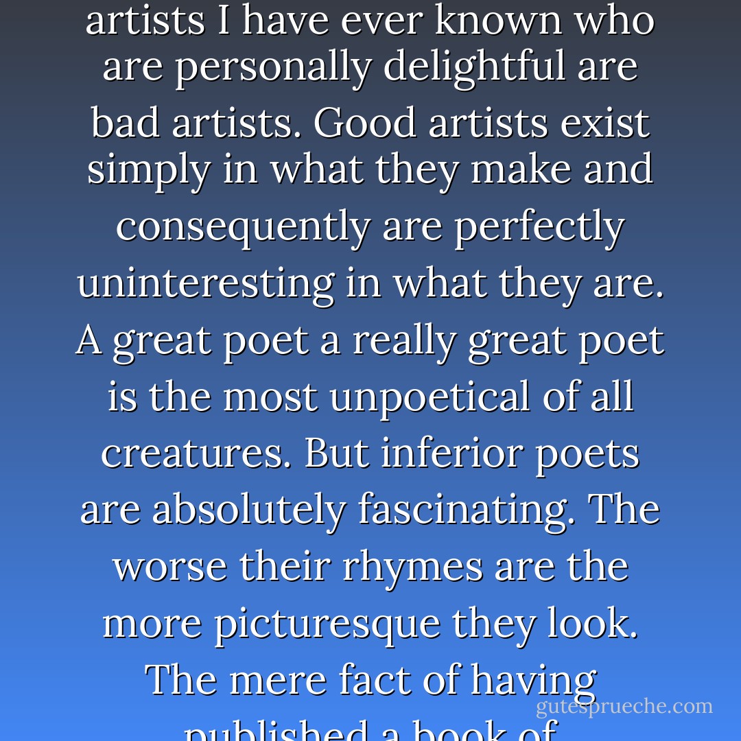Basil my dear boy puts everything that is charming in him into his work. The consequence is that he has nothing left for life but his prejudices his principles and his common sense. The only artists I have ever known who are personally delightful are bad artists. Good artists exist simply in what they make and consequently are perfectly uninteresting in what they are. A great poet a really great poet is the most unpoetical of all creatures. But inferior poets are absolutely fascinating. The worse their rhymes are the more picturesque they look. The mere fact of having published a book of second-rate sonnets makes a man quite irresistible. He lives the poetry that he cannot write. The others write the poetry that they dare not realize. - Oscar Wilde