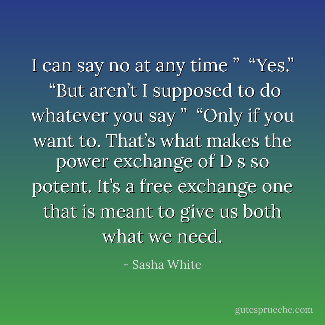 I can say no at any time ”<br /> “Yes.”<br /> “But aren’t I supposed to do whatever you say ”<br /> “Only if you want to. That’s what makes the power exchange of D s so potent. It’s a free exchange one that is meant to give us both what we need. - Sasha White