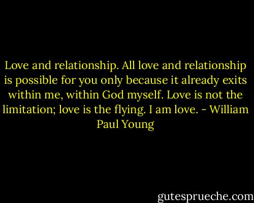 Love and relationship. All love and relationship is possible for you only because it already exits within me, within God myself. Love is not the limitation; love is the flying. I am love. - William Paul Young