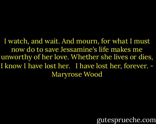 I watch, and wait. And mourn, for what I must now do to save Jessamine's life makes me unworthy of her love. Whether she lives or dies, I know I have lost her.<br /> <br />I have lost her, forever. - Maryrose Wood