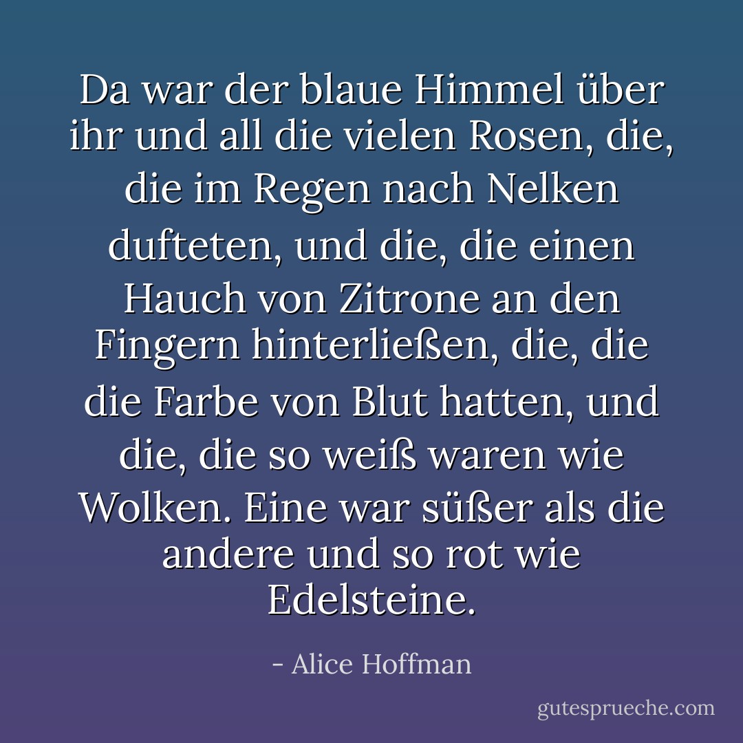 Da war der blaue Himmel über ihr und all die vielen Rosen, die, die im Regen nach Nelken dufteten, und die, die einen Hauch von Zitrone an den Fingern hinterließen, die, die die Farbe von Blut hatten, und die, die so weiß waren wie Wolken. Eine war süßer als die andere und so rot wie Edelsteine. - Alice Hoffman<