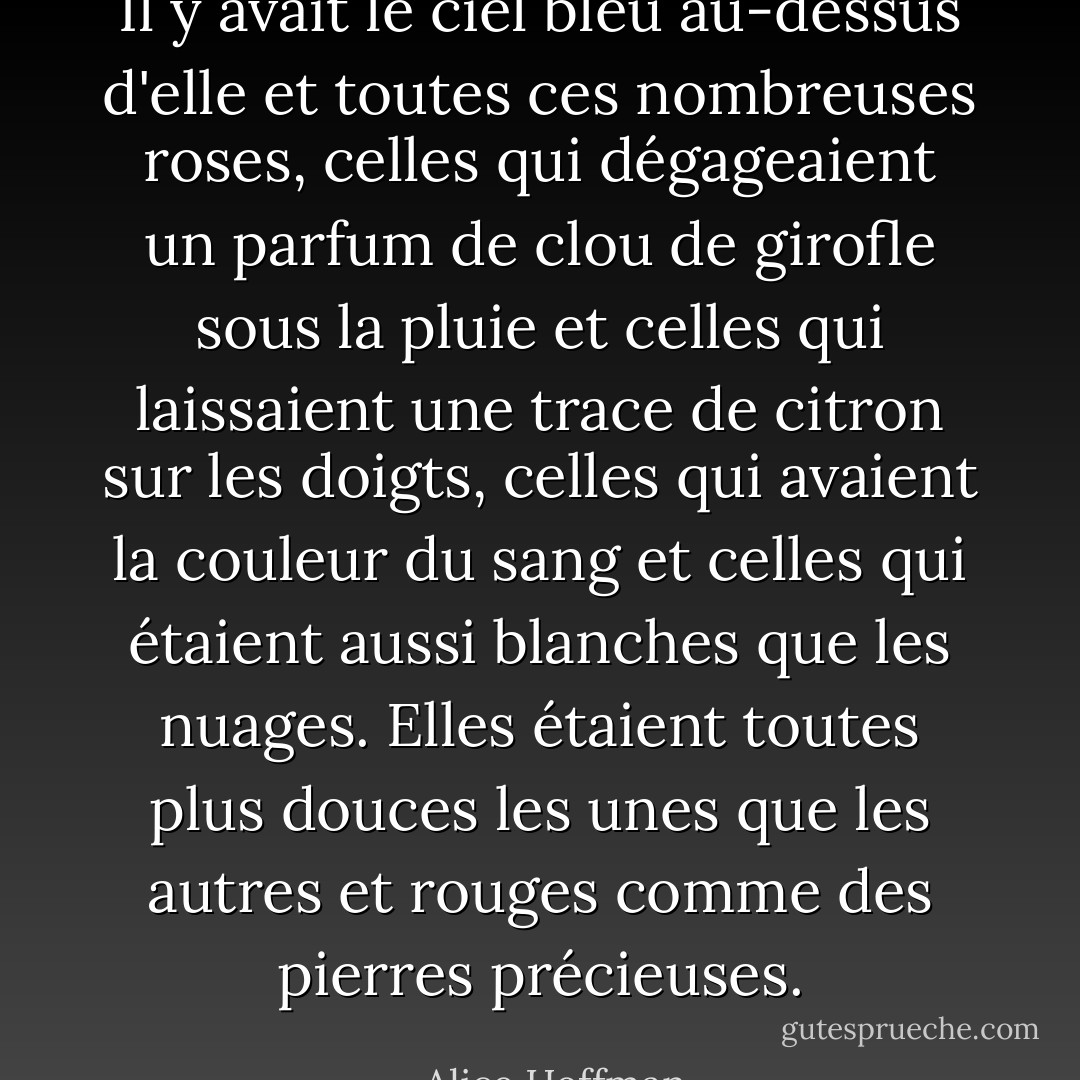 Il y avait le ciel bleu au-dessus d'elle et toutes ces nombreuses roses, celles qui dégageaient un parfum de clou de girofle sous la pluie et celles qui laissaient une trace de citron sur les doigts, celles qui avaient la couleur du sang et celles qui étaient aussi blanches que les nuages. Elles étaient toutes plus douces les unes que les autres et rouges comme des pierres précieuses. - Alice Hoffman