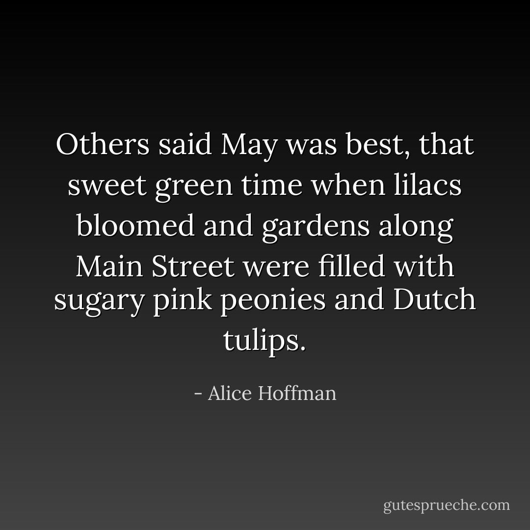 Others said May was best, that sweet green time when lilacs bloomed and gardens along Main Street were filled with sugary pink peonies and Dutch tulips. - Alice Hoffman