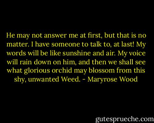 He may not answer me at first, but that is no matter. I have someone to talk to, at last! My words will be like sunshine and air. My voice will rain down on him, and then we shall see what glorious orchid may blossom from this shy, unwanted Weed. - Maryrose Wood